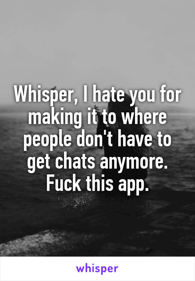 Whisper, I hate you for making it to where people don't have to get chats anymore. Fuck this app.