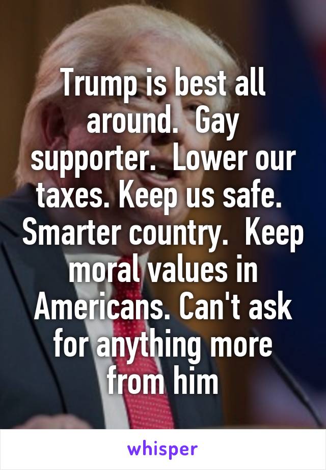 Trump is best all around.  Gay supporter.  Lower our taxes. Keep us safe.  Smarter country.  Keep moral values in Americans. Can't ask for anything more from him