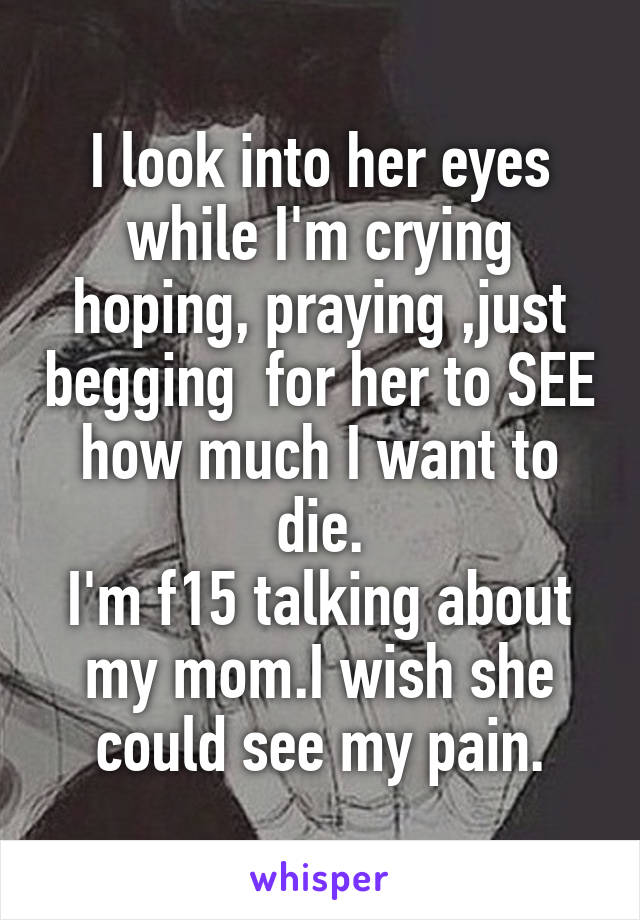 I look into her eyes while I'm crying hoping, praying ,just begging  for her to SEE how much I want to die.
I'm f15 talking about my mom.I wish she could see my pain.