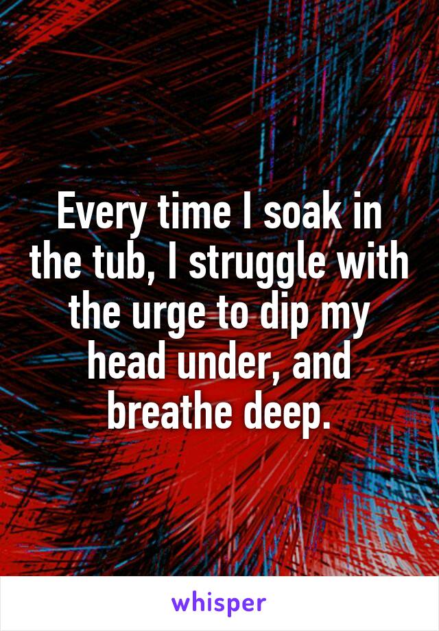 Every time I soak in the tub, I struggle with the urge to dip my head under, and breathe deep.