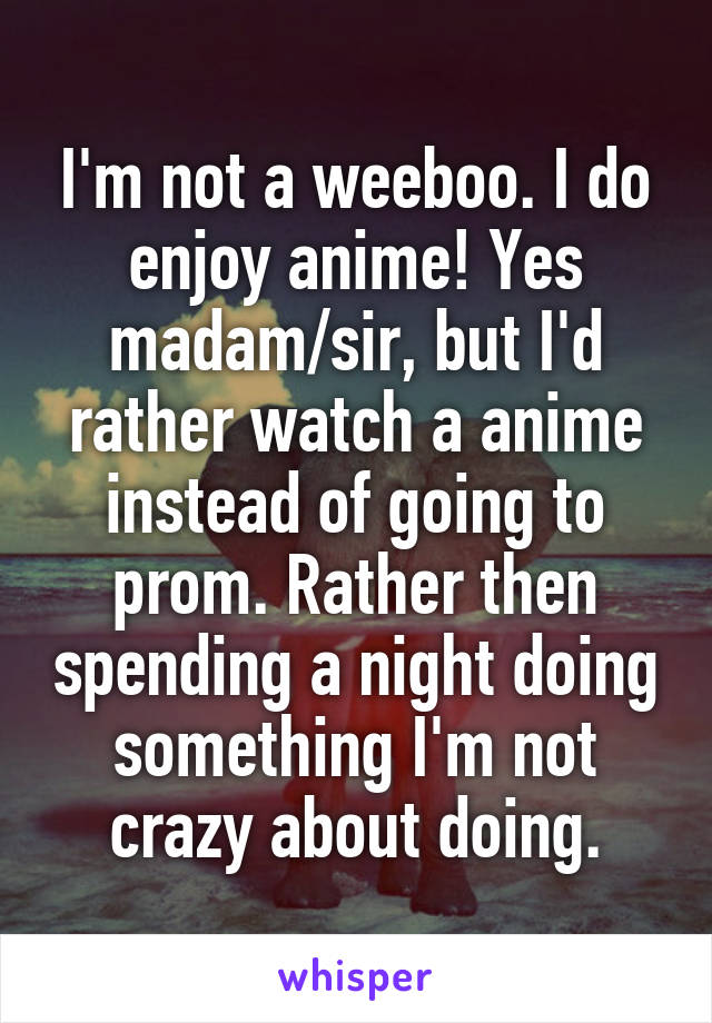 I'm not a weeboo. I do enjoy anime! Yes madam/sir, but I'd rather watch a anime instead of going to prom. Rather then spending a night doing something I'm not crazy about doing.