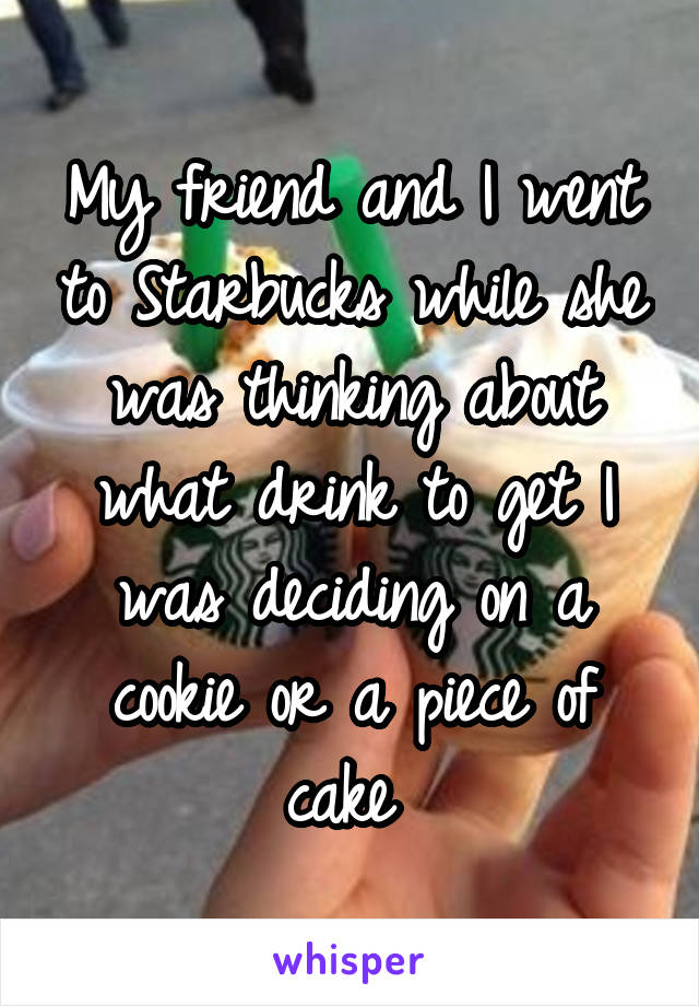 My friend and I went to Starbucks while she was thinking about what drink to get I was deciding on a cookie or a piece of cake 