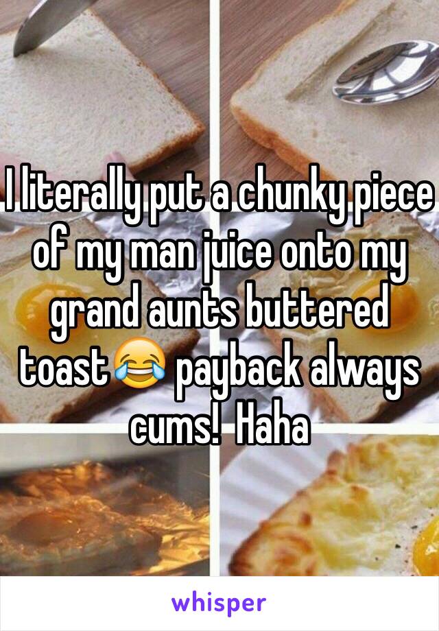 I literally put a chunky piece of my man juice onto my grand aunts buttered toast😂 payback always cums!  Haha