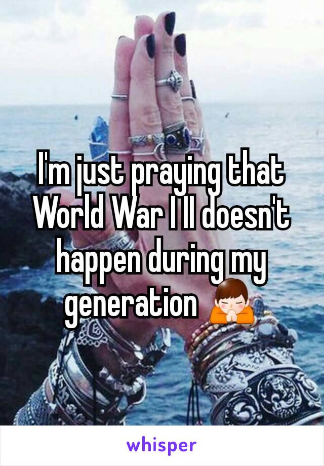 I'm just praying that World War I II doesn't happen during my generation 🙏