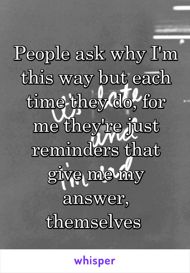 People ask why I'm this way but each time they do, for me they're just reminders that give me my answer, themselves 