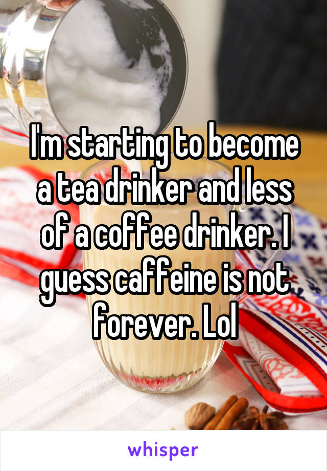 I'm starting to become a tea drinker and less of a coffee drinker. I guess caffeine is not forever. Lol