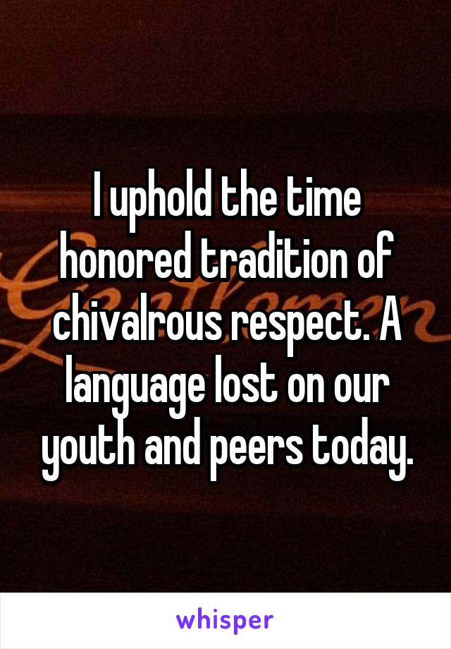 I uphold the time honored tradition of chivalrous respect. A language lost on our youth and peers today.