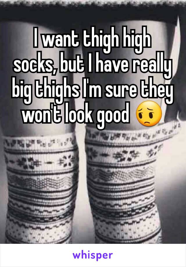 I want thigh high socks, but I have really big thighs I'm sure they won't look good 😔