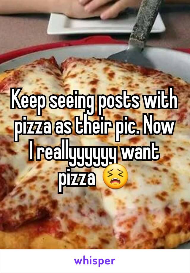 Keep seeing posts with pizza as their pic. Now I reallyyyyyy want pizza 😣