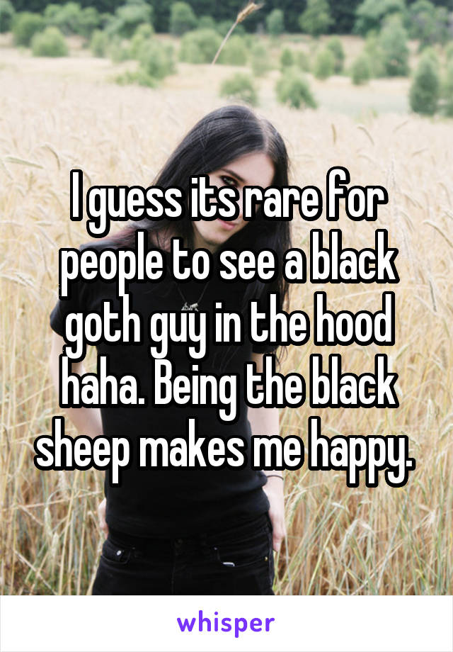 I guess its rare for people to see a black goth guy in the hood haha. Being the black sheep makes me happy. 