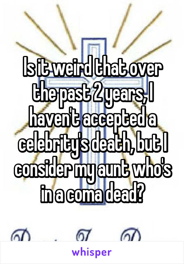 Is it weird that over the past 2 years, I haven't accepted a celebrity's death, but I consider my aunt who's in a coma dead?