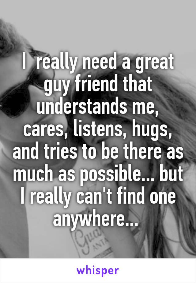 I  really need a great guy friend that understands me, cares, listens, hugs, and tries to be there as much as possible... but I really can't find one anywhere... 