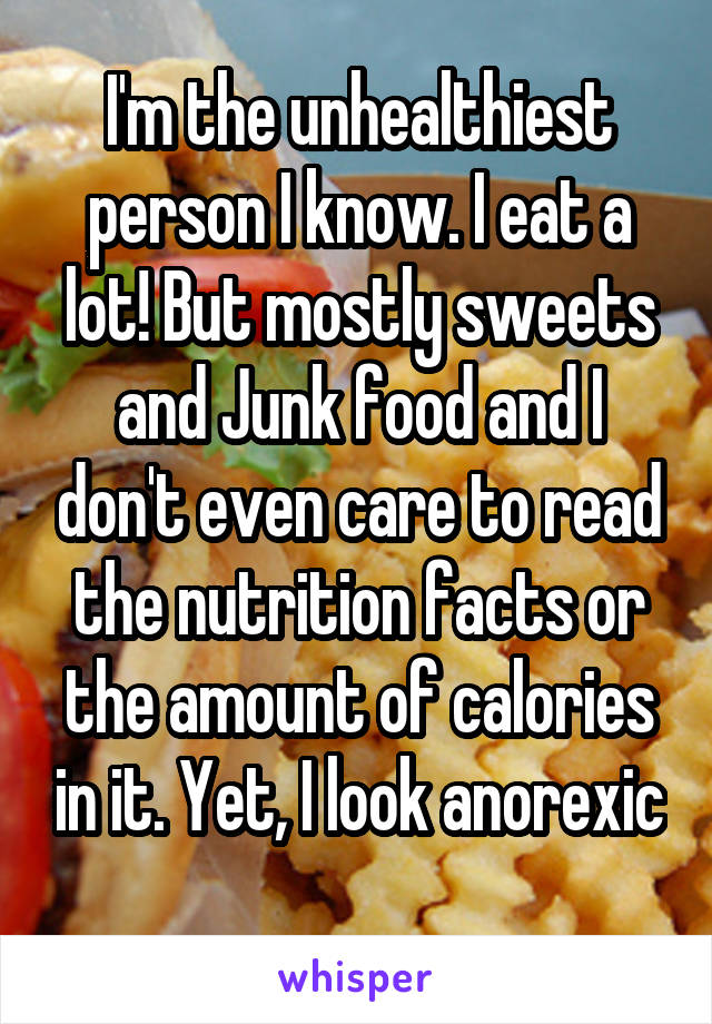 I'm the unhealthiest person I know. I eat a lot! But mostly sweets and Junk food and I don't even care to read the nutrition facts or the amount of calories in it. Yet, I look anorexic 