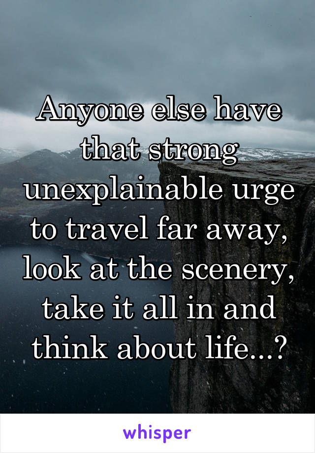 Anyone else have that strong unexplainable urge to travel far away, look at the scenery, take it all in and think about life...?