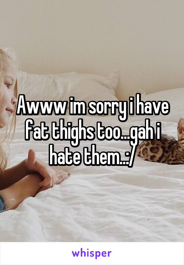 Awww im sorry i have fat thighs too...gah i hate them..:/