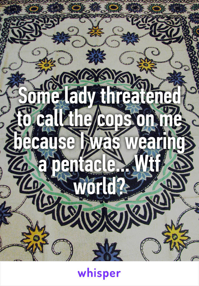 Some lady threatened to call the cops on me because I was wearing a pentacle... Wtf world?