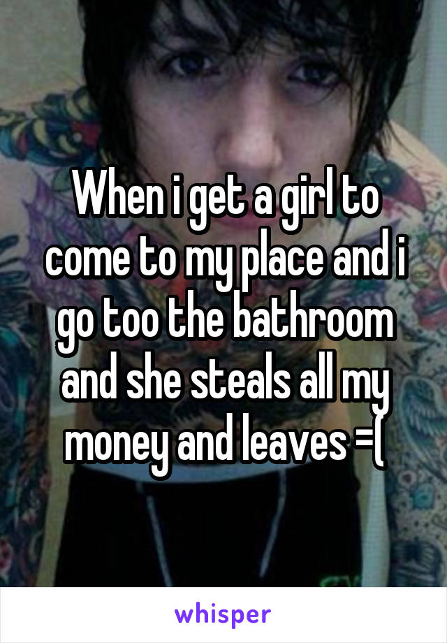 When i get a girl to come to my place and i go too the bathroom and she steals all my money and leaves =(