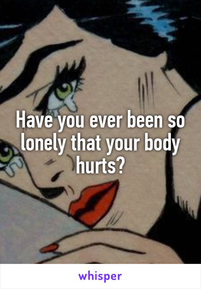 Have you ever been so lonely that your body hurts?