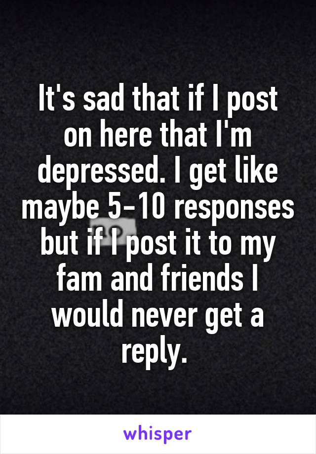 It's sad that if I post on here that I'm depressed. I get like maybe 5-10 responses but if I post it to my fam and friends I would never get a reply. 