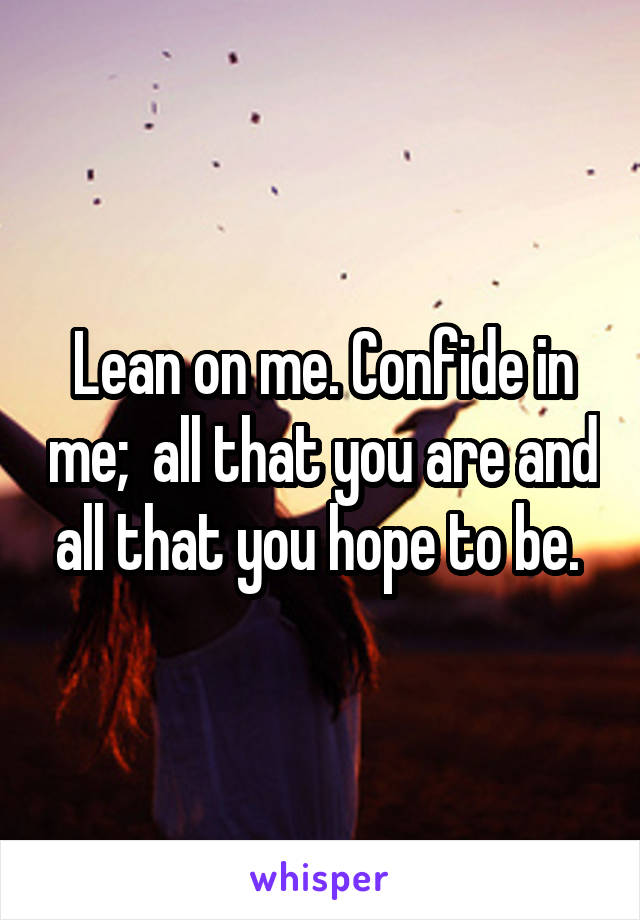 Lean on me. Confide in me;  all that you are and all that you hope to be. 