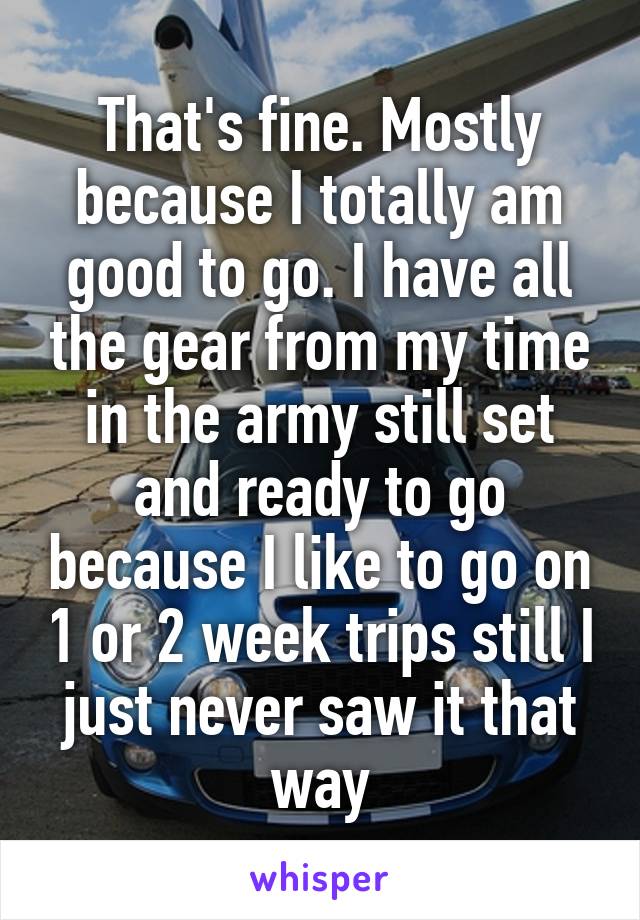 That's fine. Mostly because I totally am good to go. I have all the gear from my time in the army still set and ready to go because I like to go on 1 or 2 week trips still I just never saw it that way