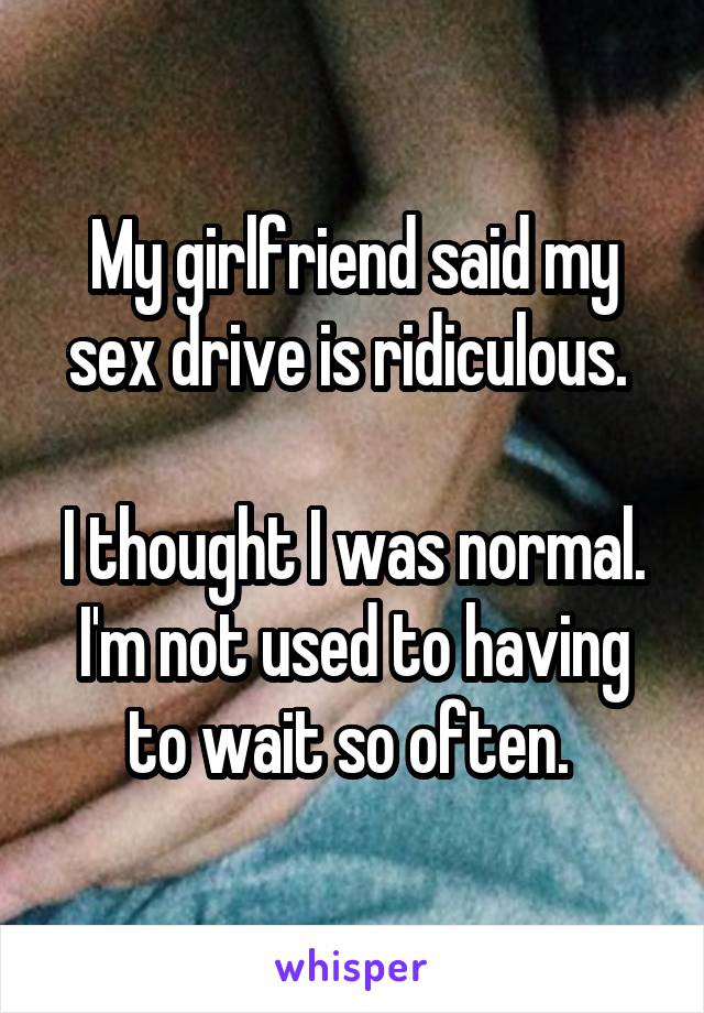 My girlfriend said my sex drive is ridiculous. 

I thought I was normal. I'm not used to having to wait so often. 