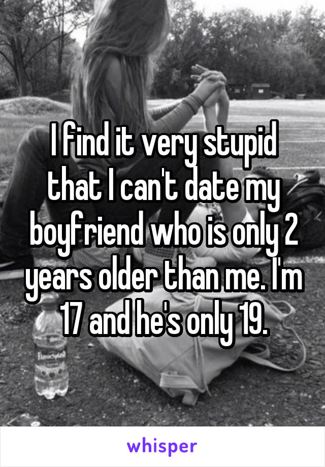 I find it very stupid that I can't date my boyfriend who is only 2 years older than me. I'm 17 and he's only 19.