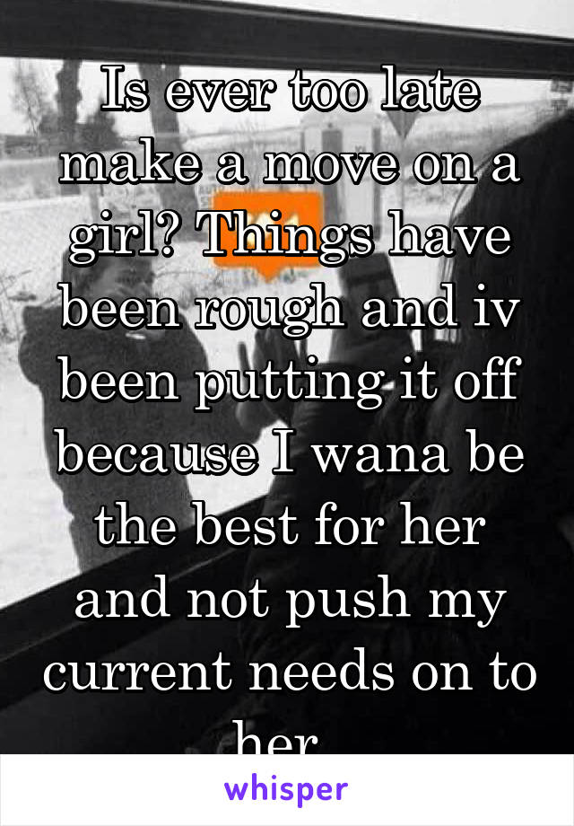 Is ever too late make a move on a girl? Things have been rough and iv been putting it off because I wana be the best for her and not push my current needs on to her. 