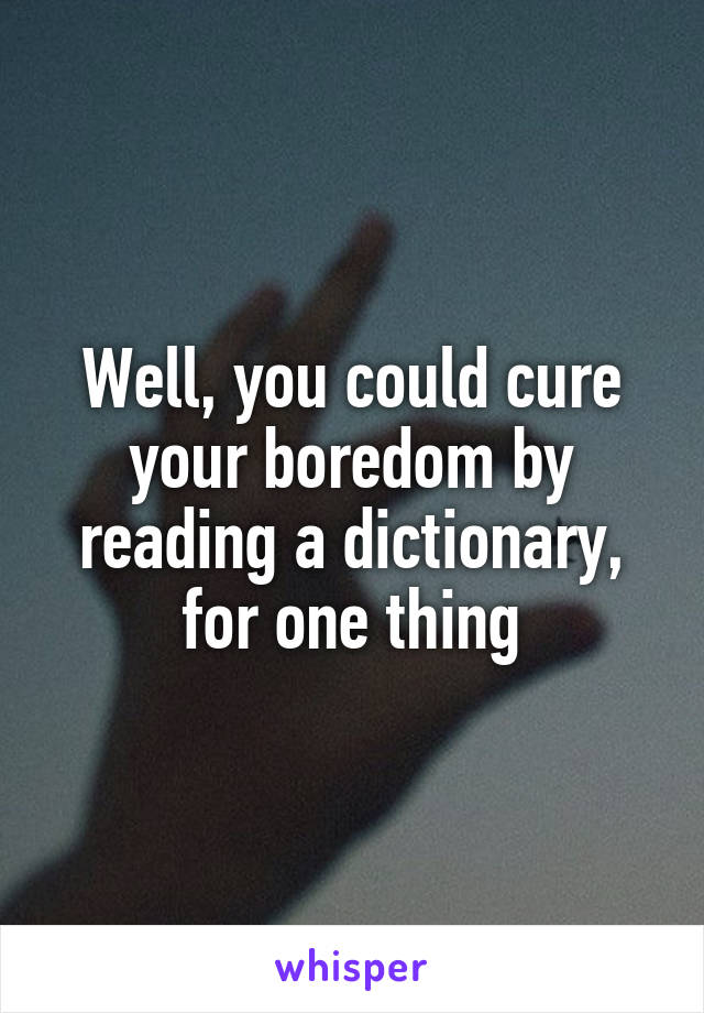 Well, you could cure your boredom by reading a dictionary, for one thing