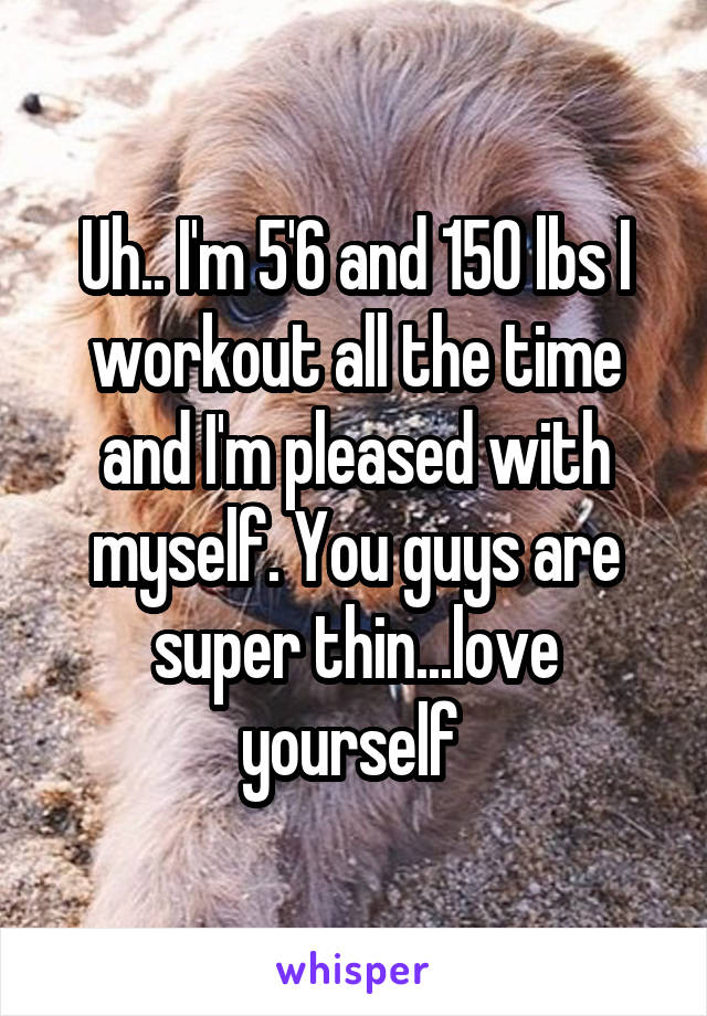 Uh.. I'm 5'6 and 150 lbs I workout all the time and I'm pleased with myself. You guys are super thin...love yourself 