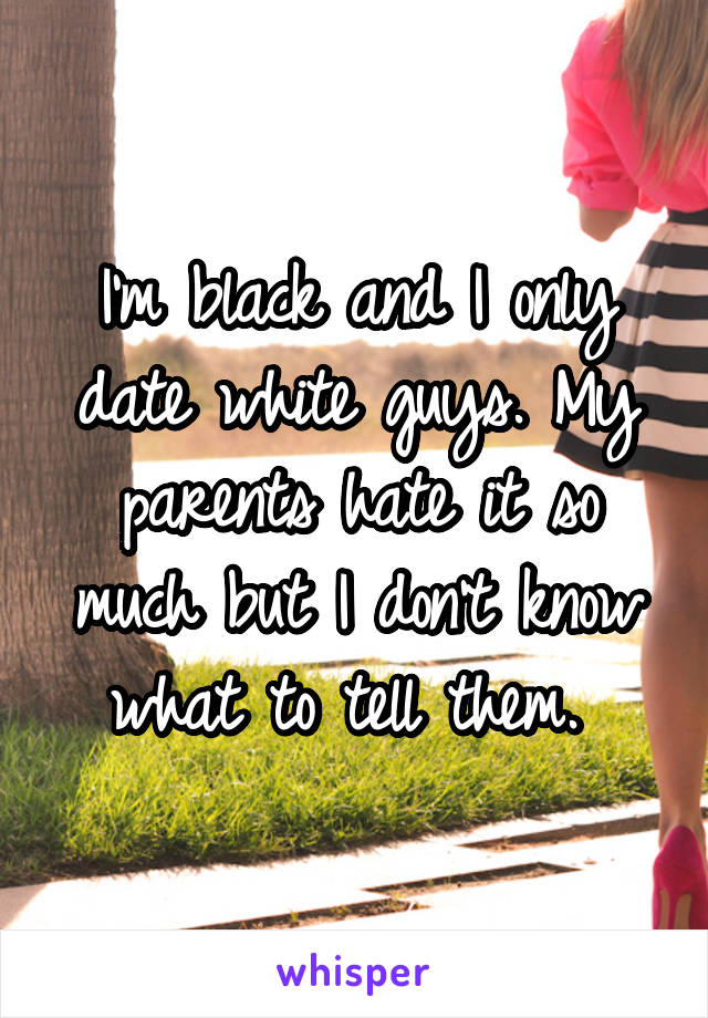 I'm black and I only date white guys. My parents hate it so much but I don't know what to tell them. 