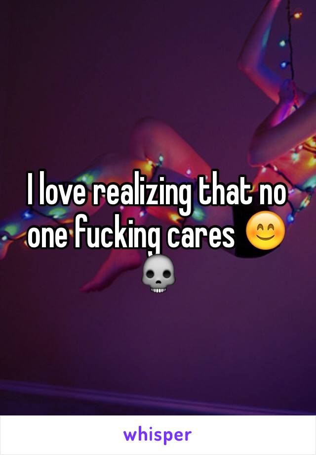 I love realizing that no one fucking cares 😊💀