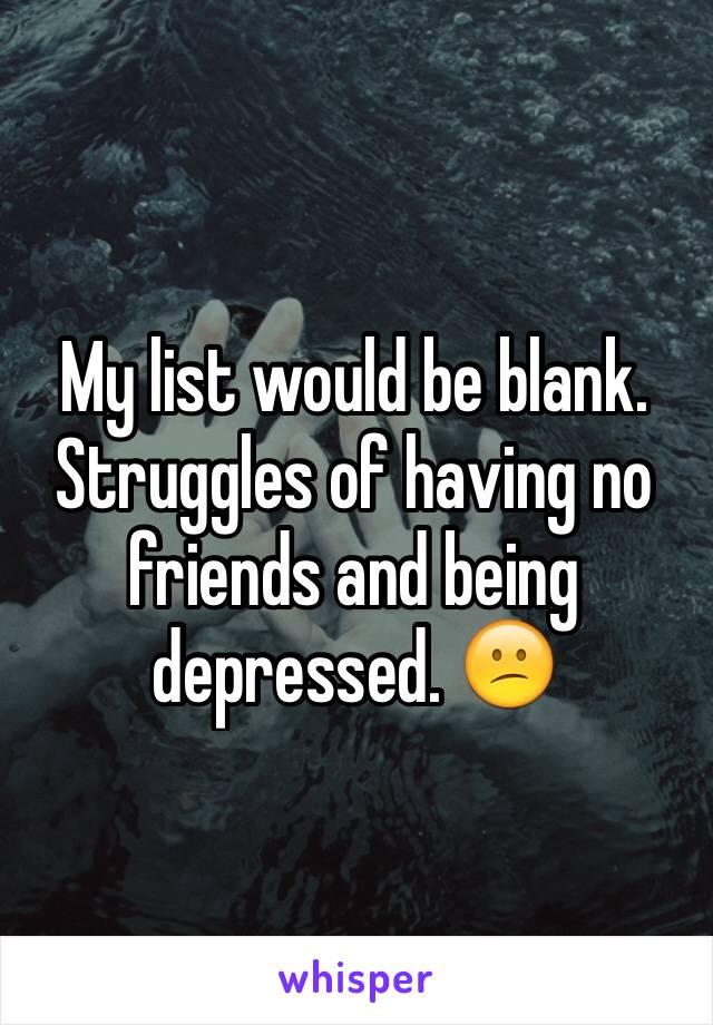 My list would be blank. Struggles of having no friends and being depressed. 😕