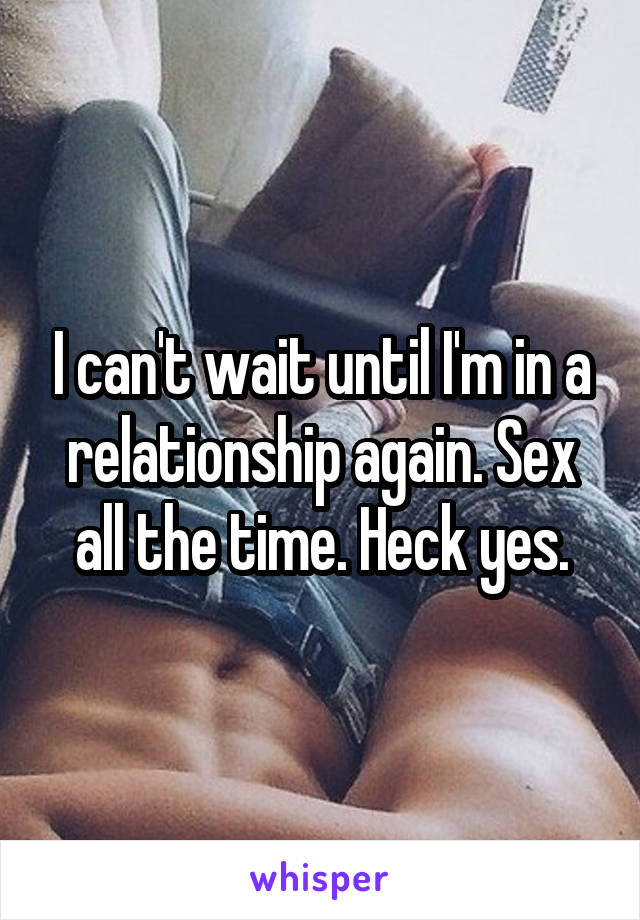 I can't wait until I'm in a relationship again. Sex all the time. Heck yes.