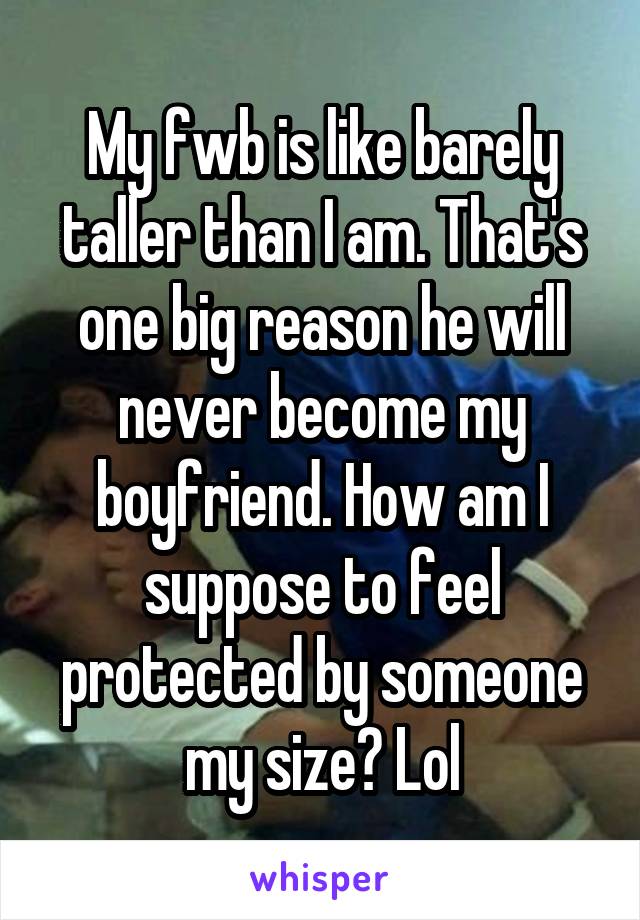 My fwb is like barely taller than I am. That's one big reason he will never become my boyfriend. How am I suppose to feel protected by someone my size? Lol