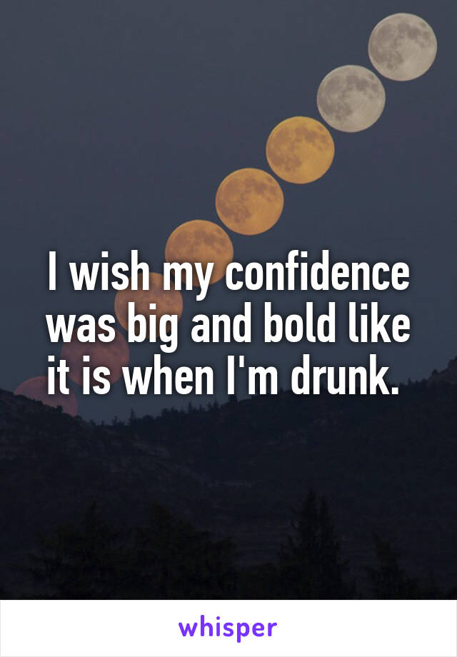 I wish my confidence was big and bold like it is when I'm drunk. 