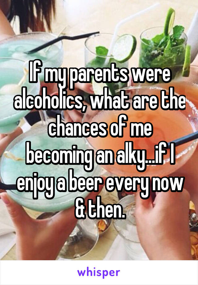 If my parents were alcoholics, what are the chances of me becoming an alky...if I enjoy a beer every now & then.