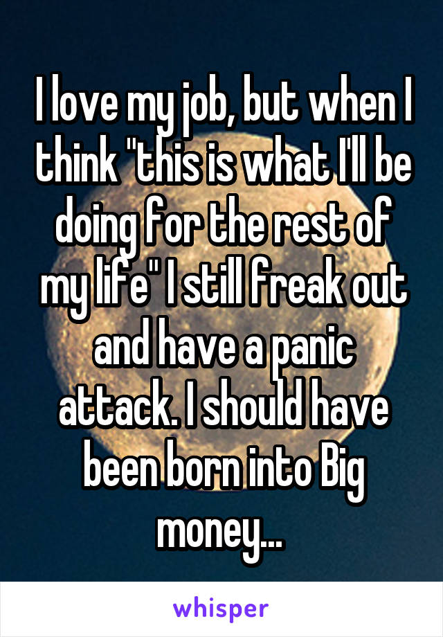 I love my job, but when I think "this is what I'll be doing for the rest of my life" I still freak out and have a panic attack. I should have been born into Big money... 