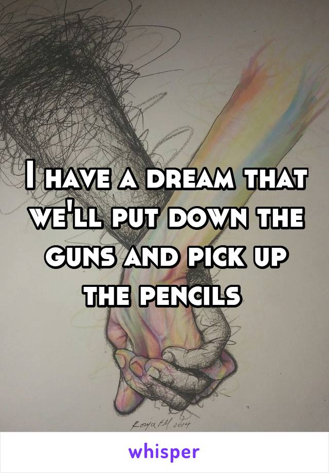 I have a dream that we'll put down the guns and pick up the pencils 