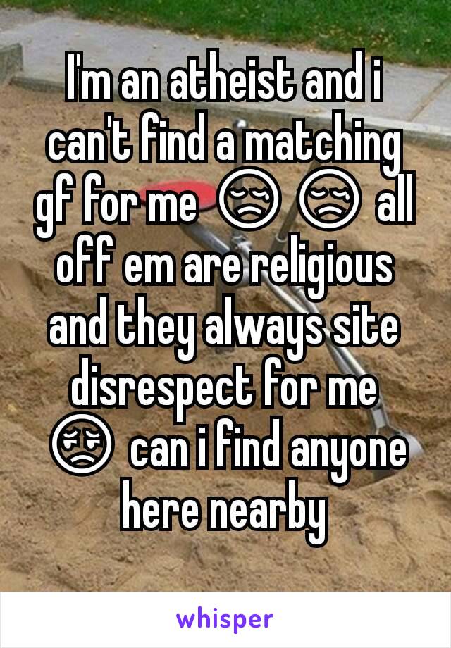 I'm an atheist and i can't find a matching gf for me 😢😢 all off em are religious and they always site  disrespect for me 😔 can i find anyone here nearby