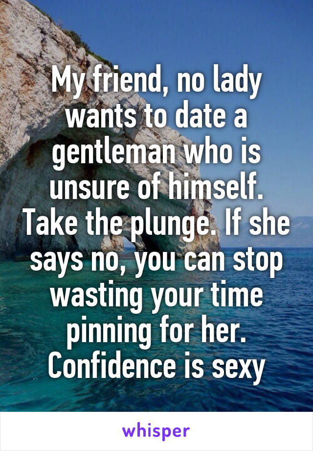 My friend, no lady wants to date a gentleman who is unsure of himself. Take the plunge. If she says no, you can stop wasting your time pinning for her.
Confidence is sexy