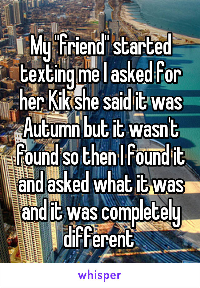 My "friend" started texting me I asked for her Kik she said it was Autumn but it wasn't found so then I found it and asked what it was and it was completely different 