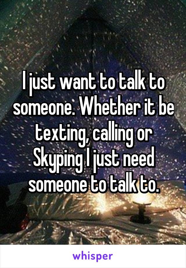 I just want to talk to someone. Whether it be texting, calling or Skyping I just need someone to talk to.