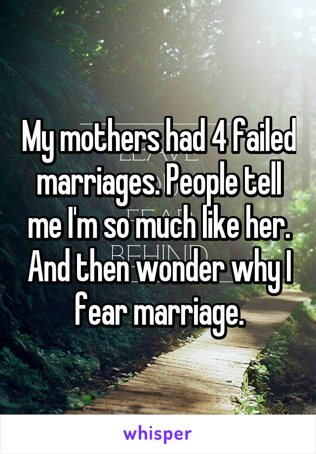 My mothers had 4 failed marriages. People tell me I'm so much like her. And then wonder why I fear marriage.