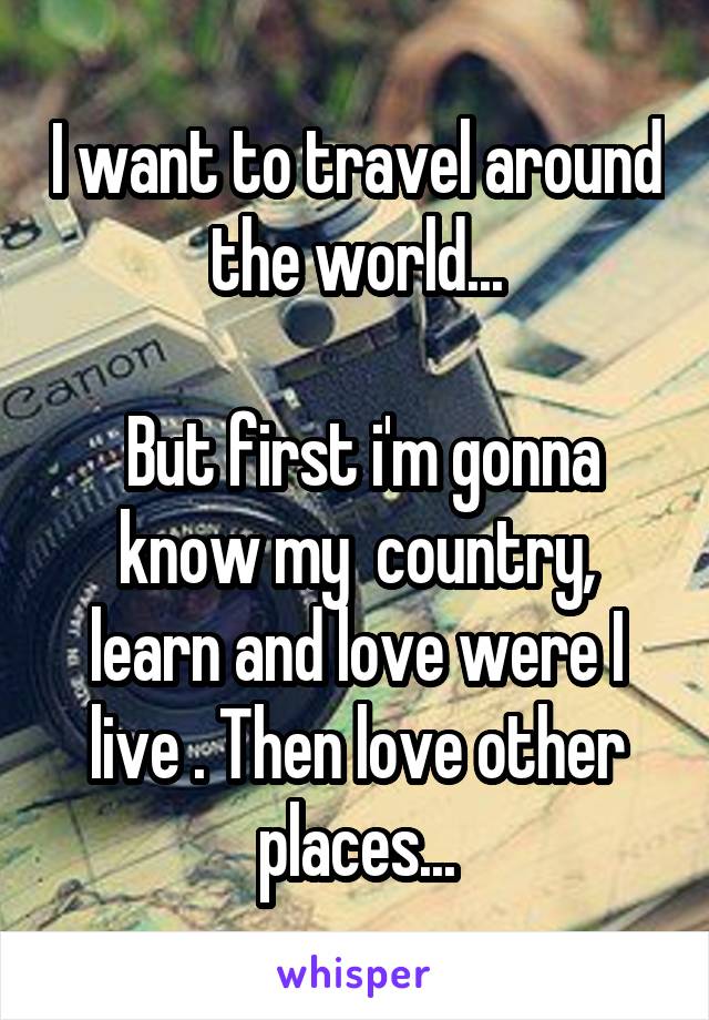 I want to travel around the world...
 
 But first i'm gonna know my  country, learn and love were I live . Then love other places...