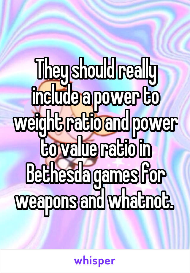 They should really include a power to weight ratio and power to value ratio in Bethesda games for weapons and whatnot. 