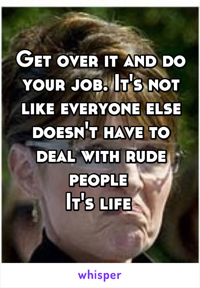 Get over it and do your job. It's not like everyone else doesn't have to deal with rude people 
It's life 
