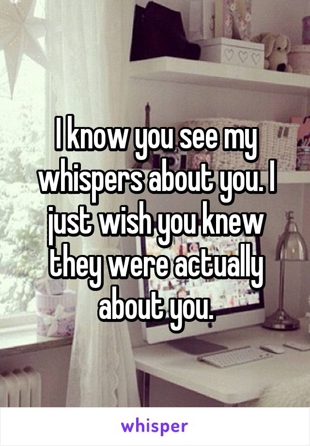 I know you see my whispers about you. I just wish you knew they were actually about you.