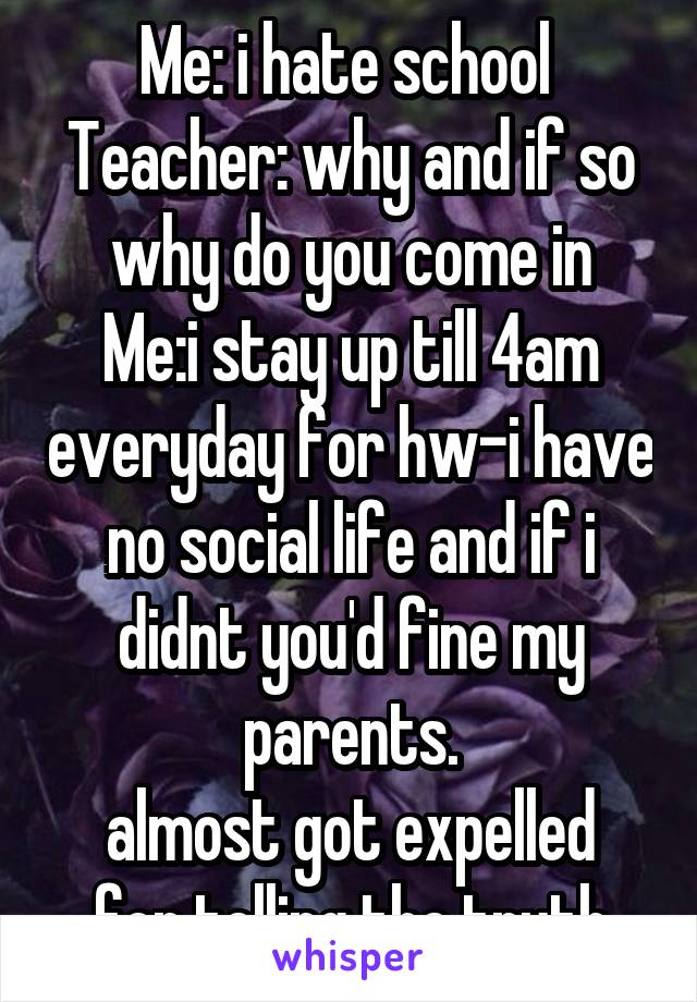 Me: i hate school 
Teacher: why and if so why do you come in
Me:i stay up till 4am everyday for hw-i have no social life and if i didnt you'd fine my parents.
almost got expelled for telling the truth