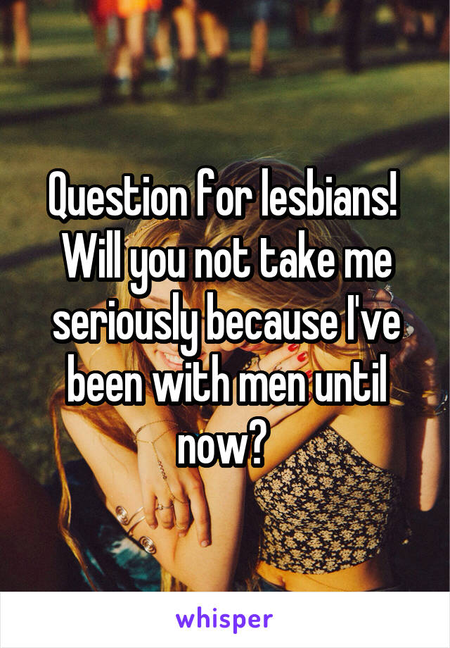 Question for lesbians! 
Will you not take me seriously because I've been with men until now? 